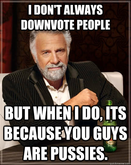 I don't always downvote people But when I do, its because you guys are pussies. - I don't always downvote people But when I do, its because you guys are pussies.  The Most Interesting Man In The World