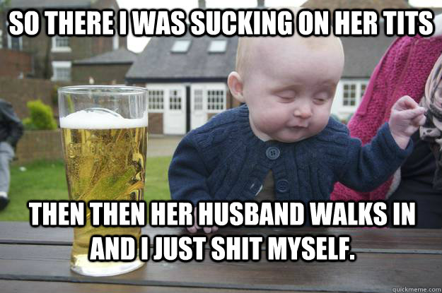 SO there I was sucking on her tits Then then her husband walks in and I just shit myself.  drunk baby