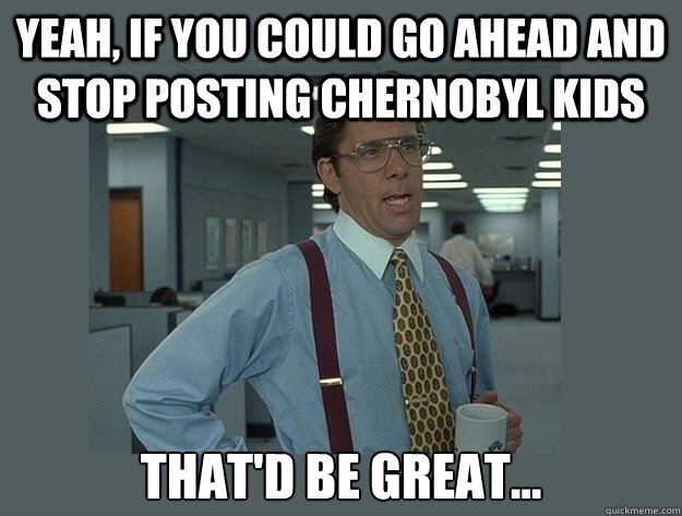 Yeah, if you could go ahead and stop posting Chernobyl kids That'd be great...  Office Space Lumbergh