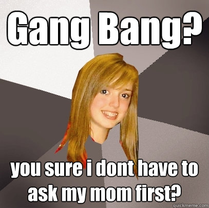 Gang Bang? you sure i dont have to ask my mom first?
 - Gang Bang? you sure i dont have to ask my mom first?
  Musically Oblivious 8th Grader