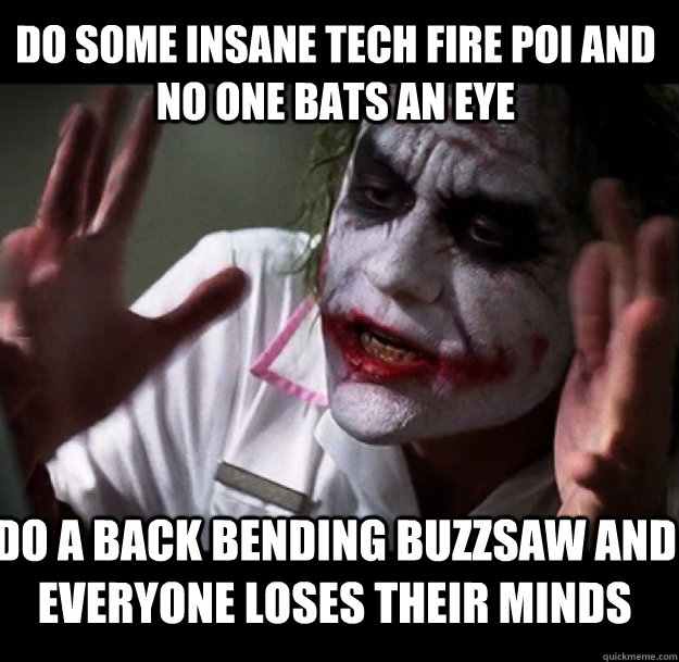 do some insane tech fire poi and no one bats an eye do a back bending buzzsaw and everyone loses their minds  joker