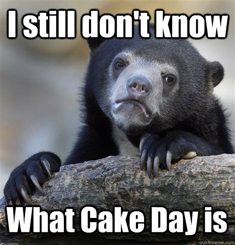 I still don't know What Cake Day is  Confession Bear