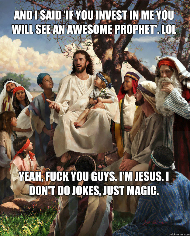 And I said 'If you invest in me you will see an awesome prophet'. lol Yeah, fuck you guys. I'm jesus. I don't do jokes, just magic.  Story Time Jesus