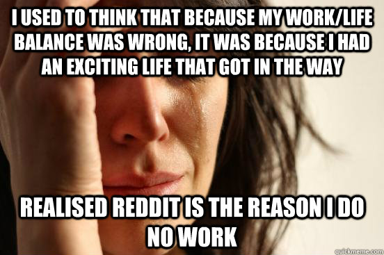 I used to think that because my work/life balance was wrong, it was because I had an exciting life that got in the way Realised reddit is the reason I do no work  First World Problems