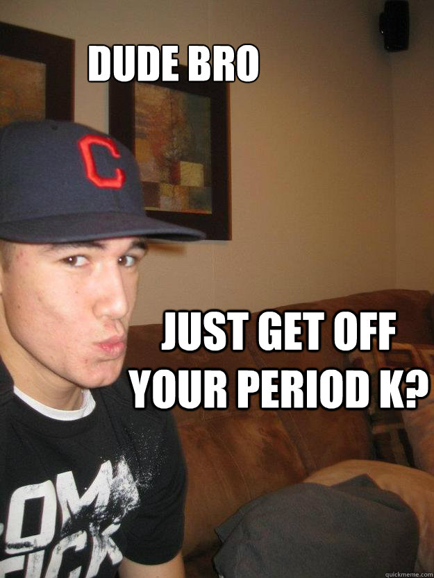 Dude Bro Just get off your period k?  