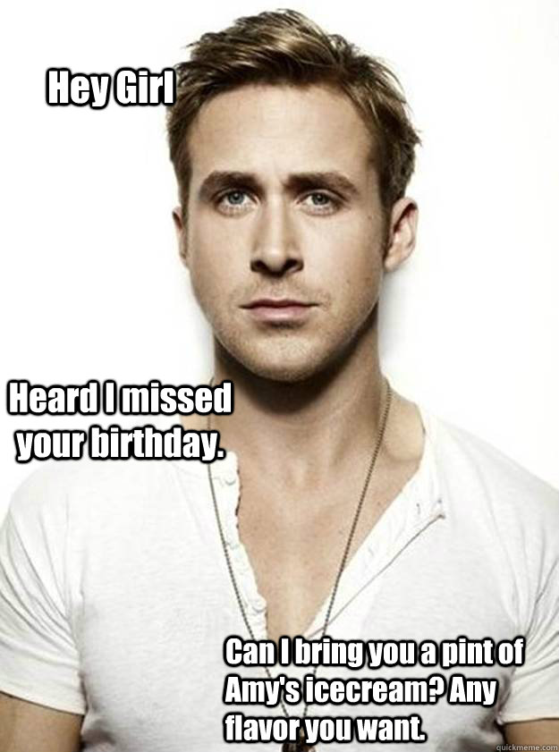 Hey Girl Heard I missed your birthday. Can I bring you a pint of Amy's icecream? Any flavor you want.   Ryan Gosling Hey Girl