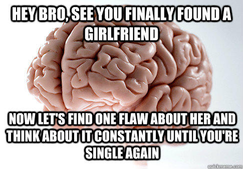 HEY BRO, SEE YOU FINALLY FOUND A GIRLFRIEND NOW LET'S FIND ONE FLAW ABOUT HER AND THINK ABOUT IT CONSTANTLY UNTIL YOU'RE SINGLE AGAIN  