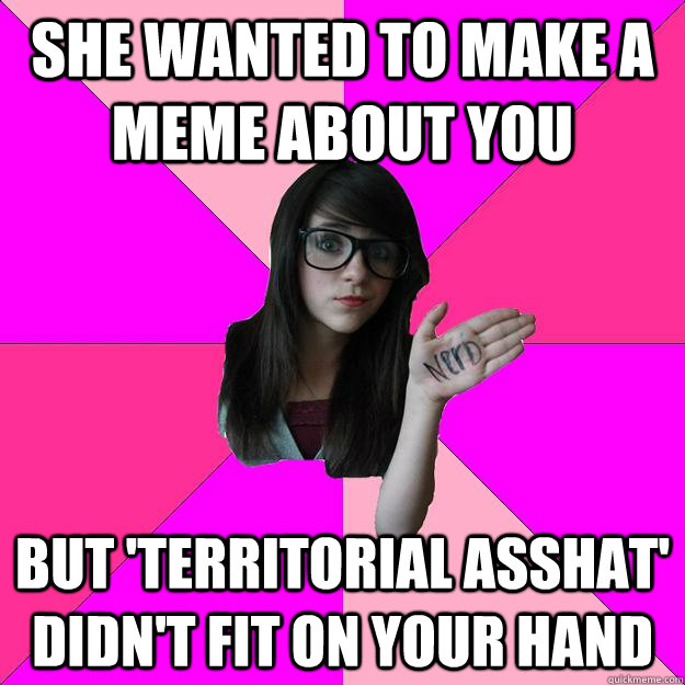 she wanted to make a meme about you but 'territorial asshat' didn't fit on your hand  Idiot Nerd Girl