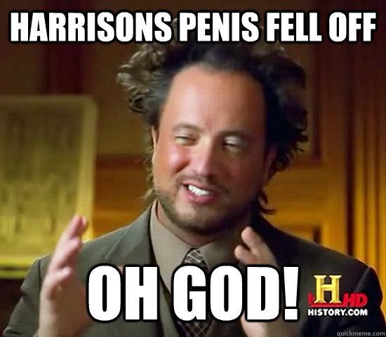 Harrisons penis fell off OH GOD!  Ancient Aliens