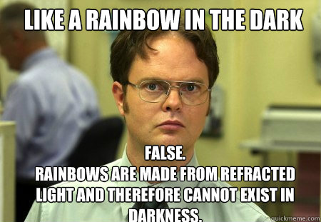 Like a rainbow in the dark FALSE.  
Rainbows are made from refracted light and therefore cannot exist in darkness.   Schrute