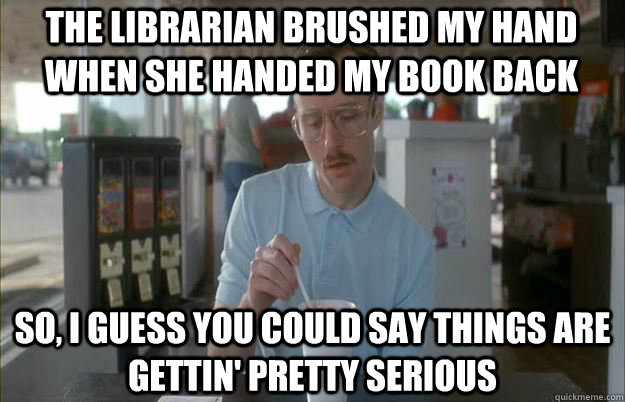 The librarian brushed my hand when she handed my book back So, I guess you could say things are gettin' pretty serious  Serious Kip