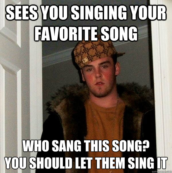 Sees you singing your favorite song Who sang this song? 
You should let them sing it  Scumbag Steve