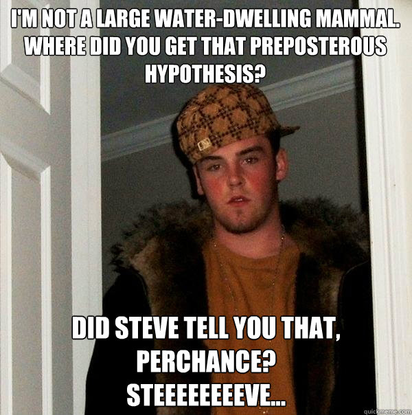 I'm not a large water-dwelling mammal.
Where did you get that preposterous hypothesis?
 Did Steve tell you that, perchance?
Steeeeeeeeve...  Scumbag Steve