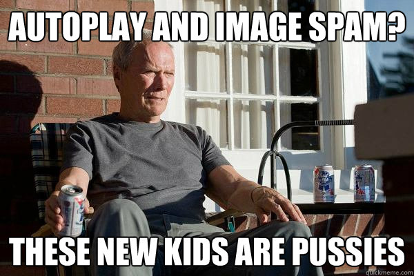 autoplay and image spam? these new kids are pussies  Feels Old Man