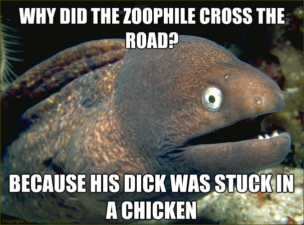 Why did the zoophile cross the road? because his dick was stuck in a chicken  Bad Joke Eel