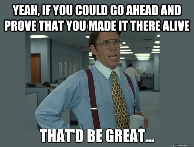 Yeah, if you could go ahead and prove that you made it there alive That'd be great... - Yeah, if you could go ahead and prove that you made it there alive That'd be great...  Office Space Lumbergh