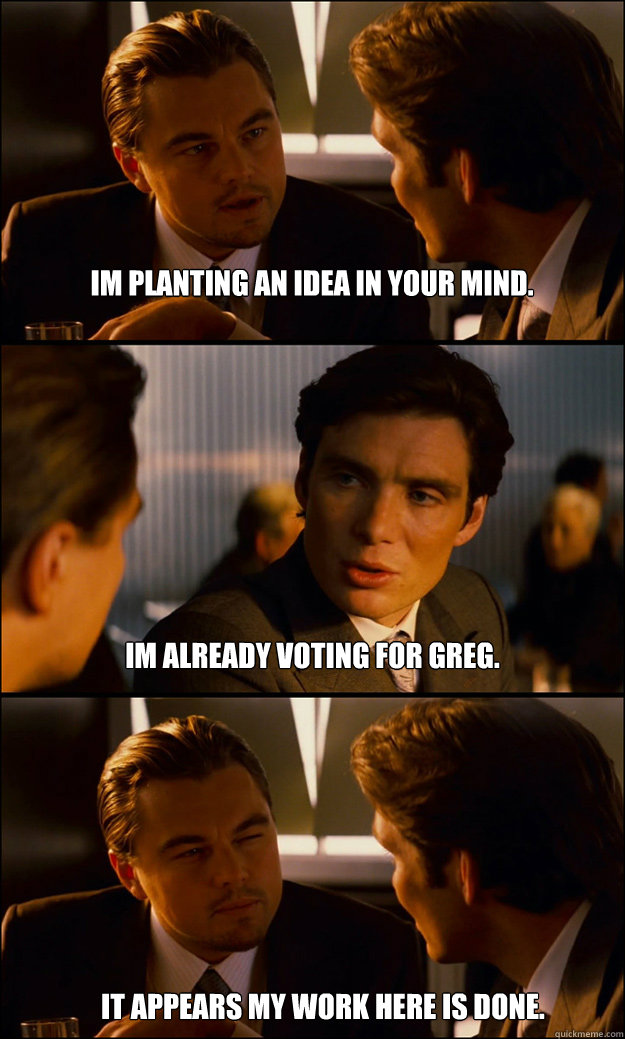 Im planting an idea in your mind. Im already voting for greg. It appears my work here is done.  Inception