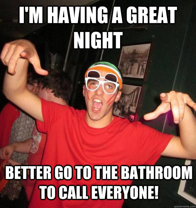 I'm having a great night Better go to the bathroom to call everyone!  