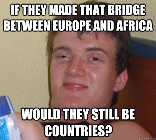 If they made that bridge between europe and africa Would they still be countries?  10 Guy