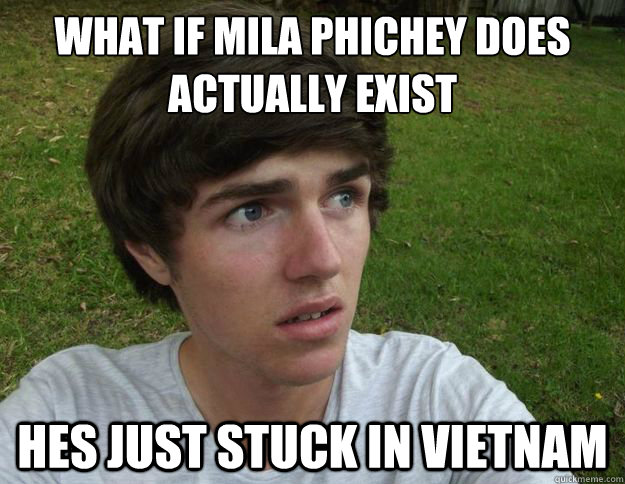 what if mila phichey does actually exist hes just stuck in Vietnam  