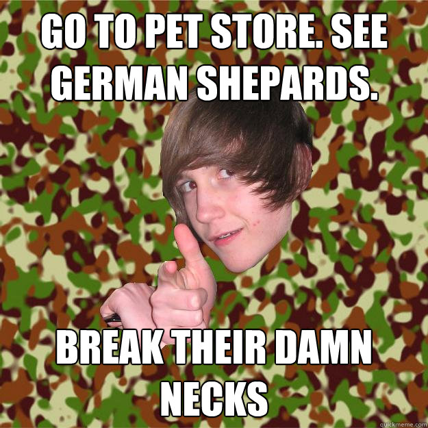 go to pet store. see german shepards. break their damn necks  