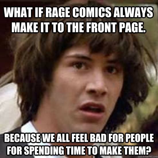 what if rage comics always make it to the front page. because we all feel bad for people for spending time to make them?  conspiracy keanu