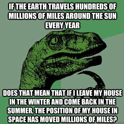 If the earth travels hundreds of millions of miles around the sun every year Does that mean that if I leave my house in the Winter and come back in the Summer, the position of my house in space has moved millions of miles?   Philosoraptor