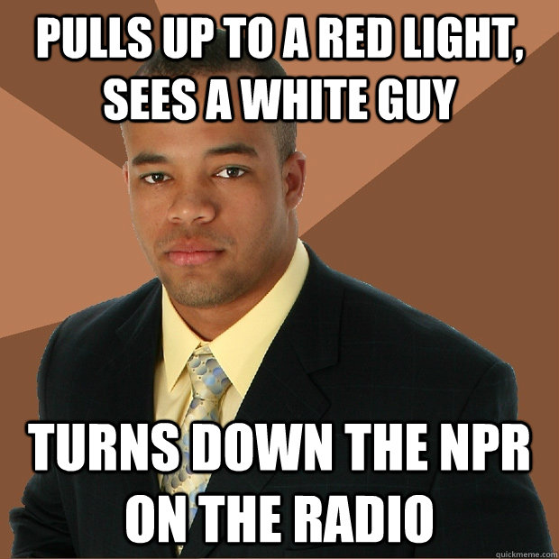 Pulls up to a red light, sees a white guy Turns down the NPR on the radio  Successful Black Man