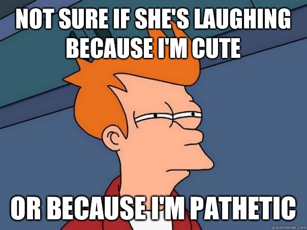 Not sure if she's laughing because I'm cute Or because I'm pathetic - Not sure if she's laughing because I'm cute Or because I'm pathetic  Futurama Fry