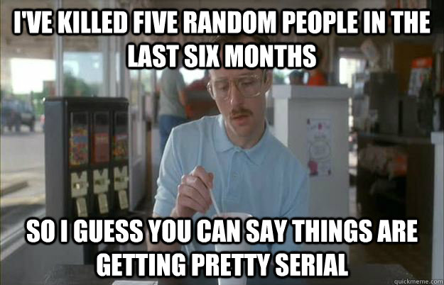 I've killed five random people in the last six months So I guess you can say things are getting pretty serial  Things are getting pretty serious