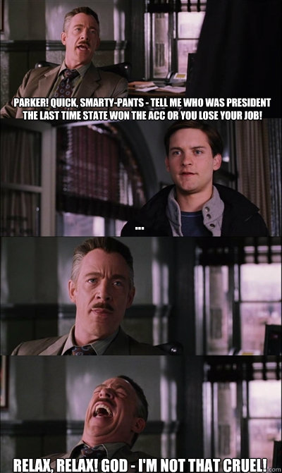 Parker! Quick, smarty-pants - tell me who was president the last time State won the ACC or you lose your job! ...  Relax, relax! GOD - I'm not THAT cruel!  JJ Jameson