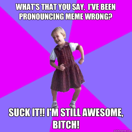 What's that you say,  I've been pronouncing meme wrong? Suck it!! I'm still awesome, bitch!  Socially awesome kindergartener