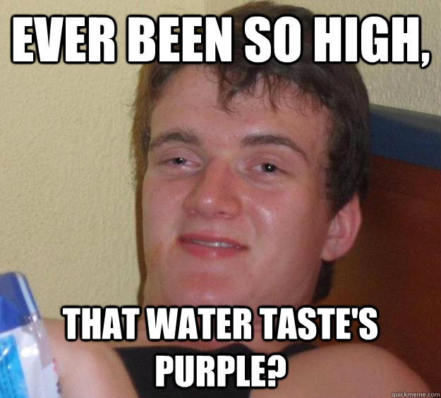 Ever been so high, That water taste's purple?  10 Guy