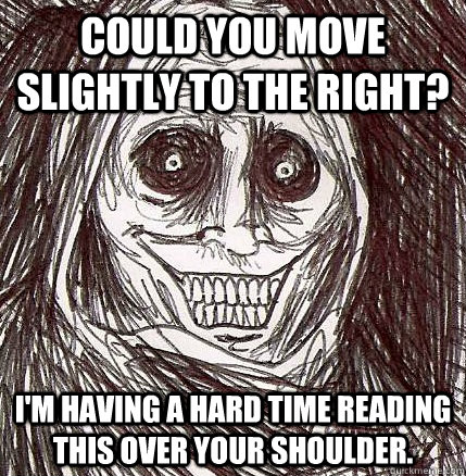 Could you move slightly to the right? I'm having a hard time reading this over your shoulder. - Could you move slightly to the right? I'm having a hard time reading this over your shoulder.  Horrifying Houseguest