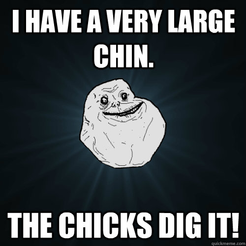 I have a very large chin. The chicks dig it!  Forever Alone