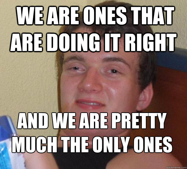  We are ones that are doing it right and we are pretty much the only ones
  10 Guy