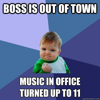 Boss is out of town music in office
turned up to 11  Success Kid