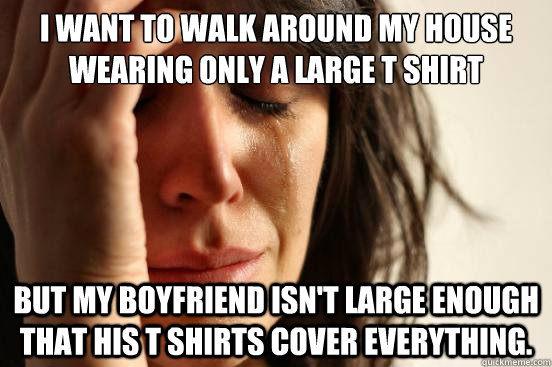 I want to walk around my house wearing only a large T shirt but my boyfriend isn't large enough that his t shirts cover everything.  First World Problems