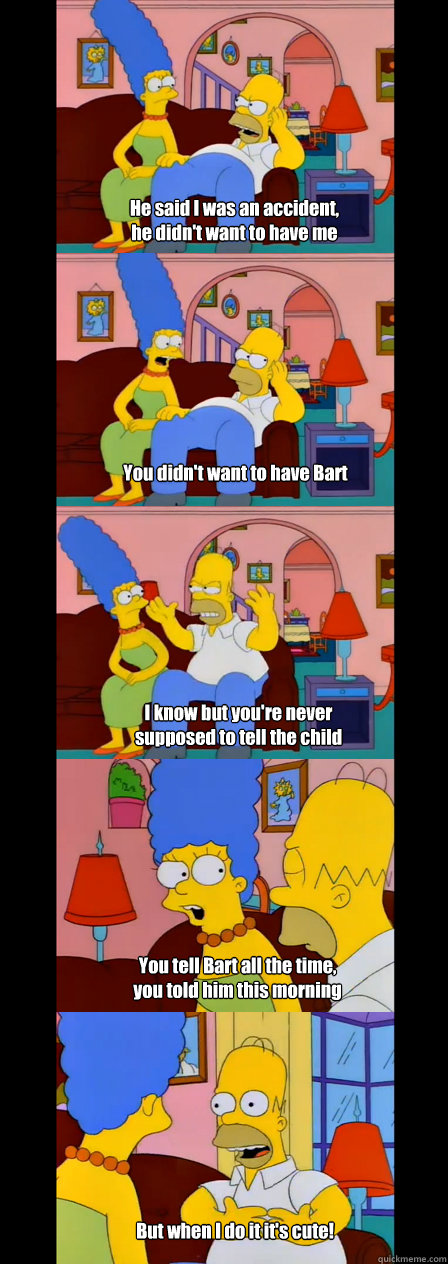 He said I was an accident,
he didn't want to have me You didn't want to have Bart I know but you're never supposed to tell the child You tell Bart all the time, 
you told him this morning
 But when I do it it's cute! - He said I was an accident,
he didn't want to have me You didn't want to have Bart I know but you're never supposed to tell the child You tell Bart all the time, 
you told him this morning
 But when I do it it's cute!  Misc