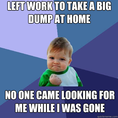 left work to take a big dump at home no one came looking for me while i was gone  Success Baby