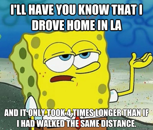 I'll have you know that I drove home in LA And it only took 4 times longer than if I had walked the same distance. - I'll have you know that I drove home in LA And it only took 4 times longer than if I had walked the same distance.  Tough Spongebob