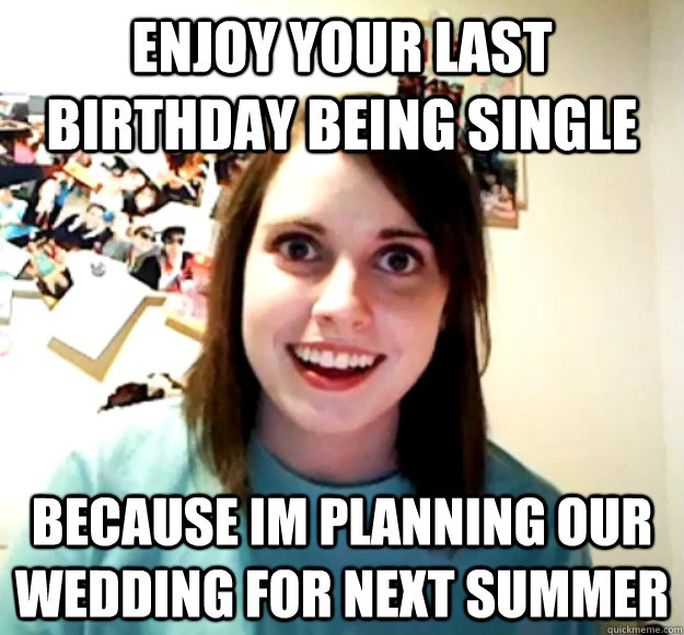 Enjoy your last Birthday being single because im planning our wedding for next summer  Overly Attached Girlfriend