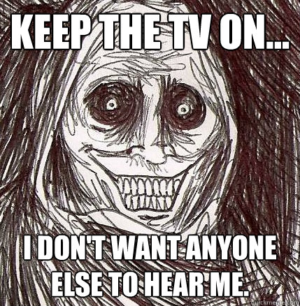 Keep the tv on... i don't want anyone else to hear me.  Horrifying Houseguest