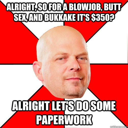 Alright, so for a blowjob, butt sex, and bukkake it's $350?   Alright let's do some paperwork  Pawn Star