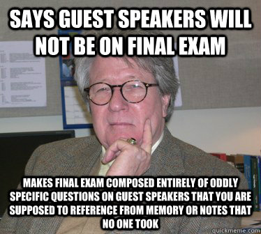 Says guest speakers will not be on final exam Makes final exam composed entirely of oddly specific questions on guest speakers that you are supposed to reference from memory or notes that no one took  Humanities Professor