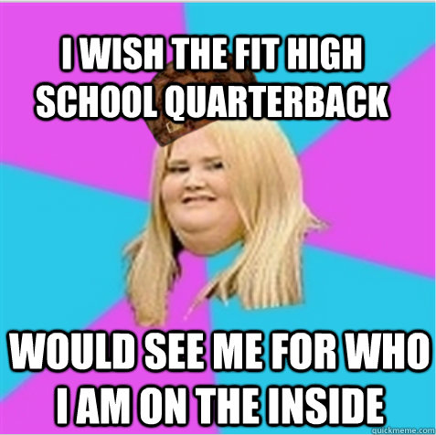 I wish the fit high school Quarterback would see me for who I am on the inside  scumbag fat girl