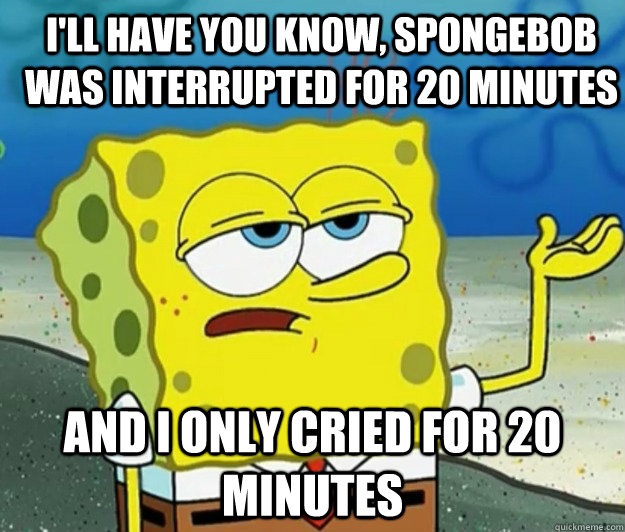 I'll have you know, spongebob was interrupted for 20 minutes And I only cried for 20 minutes - I'll have you know, spongebob was interrupted for 20 minutes And I only cried for 20 minutes  How tough am I