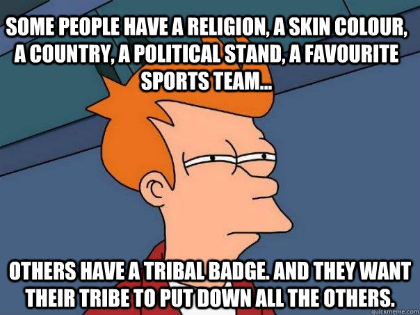 Some people have a religion, a skin colour, a country, a political stand, a favourite sports team... Others have a tribal badge. And they want their tribe to put down all the others.  Futurama Fry