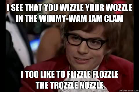 I see that you wizzle your wozzle
in the wimmy-wam jam clam i too like to flizzle flozzle
the trozzle nozzle  Dangerously - Austin Powers