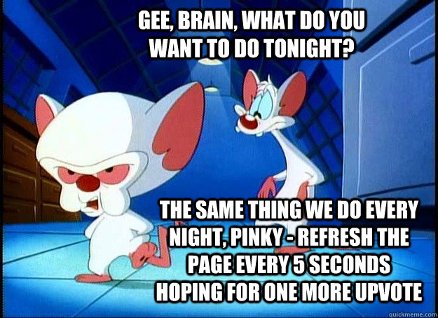 Gee, Brain, what do you want to do tonight? The same thing we do every night, Pinky - refresh the page every 5 seconds hoping for one more upvote  Pinky and the Brain